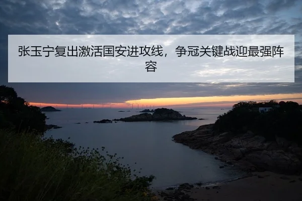 张玉宁复出激活国安进攻线，争冠关键战迎最强阵容
