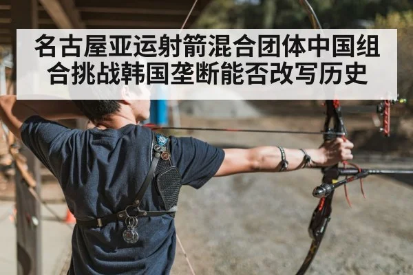 名古屋亚运射箭混合团体中国组合挑战韩国垄断能否改写历史